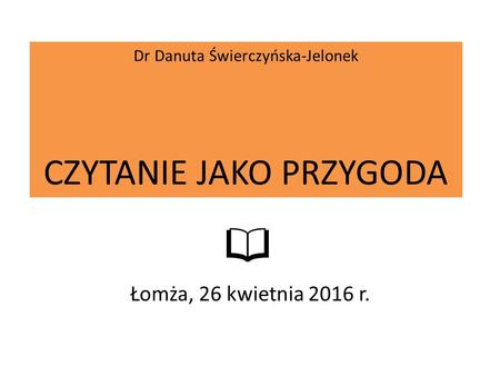 Dr Danuta Świerczyńska-Jelonek CZYTANIE JAKO PRZYGODA Łomża, 26 kwietnia 2016 r.