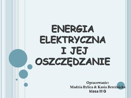 ENERGIA ELEKTRYCZNA I JEJ OSZCZĘDZANIE Opracowanie: Madzia Bylica & Kasia Bere ź nicka klasa III G.