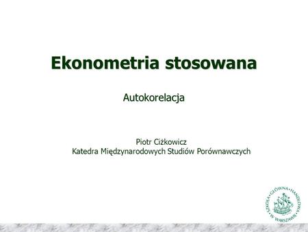 Ekonometria stosowana Autokorelacja Piotr Ciżkowicz Katedra Międzynarodowych Studiów Porównawczych.