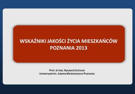 WSKAŹNIKI JAKOŚCI ŻYCIA MIESZKAŃCÓW POZNANIA 2013 Prof. dr hab. Ryszard Cichocki Uniwersytet im. Adama Mickiewicza w Poznaniu.