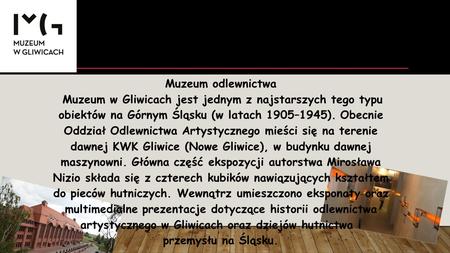 Muzeum odlewnictwa Muzeum w Gliwicach jest jednym z najstarszych tego typu obiektów na Górnym Śląsku (w latach 1905–1945). Obecnie Oddział Odlewnictwa.