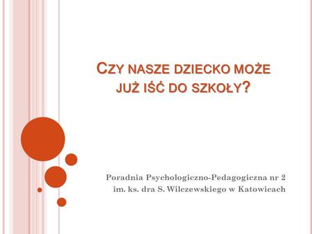 C ZY NASZE DZIECKO MOŻE JUŻ IŚĆ DO SZKOŁY ? Poradnia Psychologiczno-Pedagogiczna nr 2 im. ks. dra S. Wilczewskiego w Katowicach.