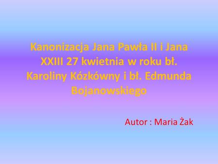 Kanonizacja Jana Pawła II i Jana XXIII 27 kwietnia w roku bł. Karoliny Kózkówny i bł. Edmunda Bojanowskiego Autor : Maria Żak.