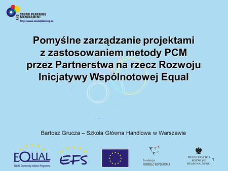 1 Pomyślne zarządzanie projektami z zastosowaniem metody PCM przez Partnerstwa na rzecz Rozwoju Inicjatywy Wspólnotowej Equal Bartosz Grucza – Szkoła Główna.
