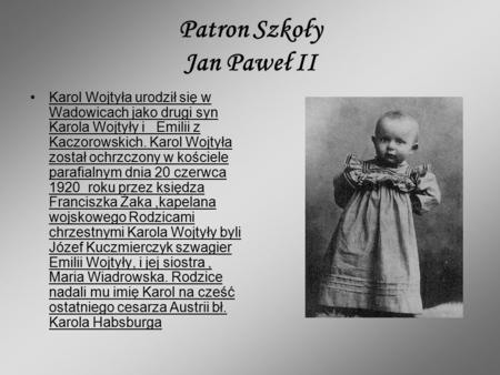 Patron Szkoły Jan Paweł II Karol Wojtyła urodził się w Wadowicach jako drugi syn Karola Wojtyły i Emilii z Kaczorowskich. Karol Wojtyła został ochrzczony.