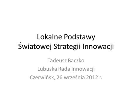 Lokalne Podstawy Światowej Strategii Innowacji Tadeusz Baczko Lubuska Rada Innowacji Czerwińsk, 26 września 2012 r.