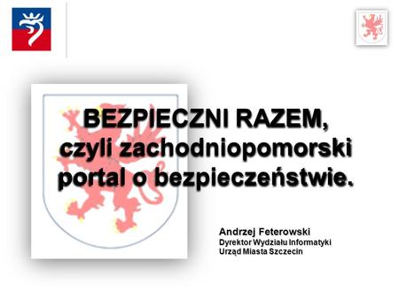Andrzej Feterowski Dyrektor Wydziału Informatyki Urząd Miasta Szczecin BEZPIECZNI RAZEM, czyli zachodniopomorski portal o bezpieczeństwie.