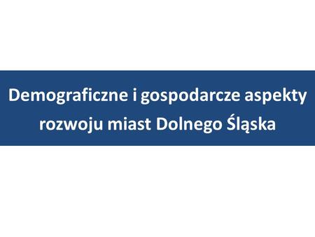 Demograficzne i gospodarcze aspekty rozwoju miast Dolnego Śląska.