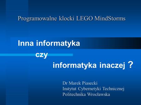 Programowalne klocki LEGO MindStorms Inna informatyka czy informatyka inaczej ? Dr Marek Piasecki Instytut Cybernetyki Technicznej Politechnika Wrocławska.