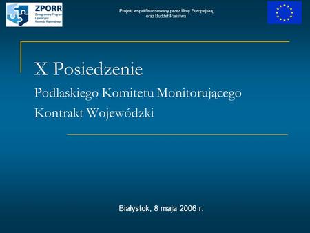 X Posiedzenie Podlaskiego Komitetu Monitorującego Kontrakt Wojewódzki Białystok, 8 maja 2006 r. Projekt współfinansowany przez Unię Europejską oraz Budżet.