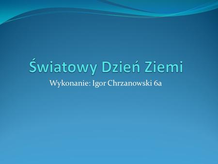 Wykonanie: Igor Chrzanowski 6a. Dzień Ziemi Dzień Ziemi (ang. Earth Day), znany też jako Światowy Dzień Ziemi lub Międzynarodowy Dzień Ziemi – akcje prowadzone.