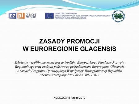 ZASADY PROMOCJI W EUROREGIONIE GLACENSIS KŁODZKO 16 lutego 2010 Szkolenie współfinansowane jest ze środków Europejskiego Funduszu Rozwoju Regionalnego.