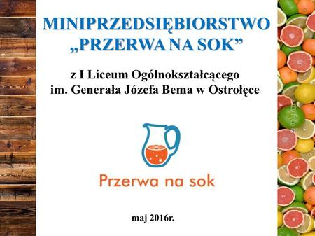 MINIPRZEDSIĘBIORSTWO „PRZERWA NA SOK” z I Liceum Ogólnokształcącego im. Generała Józefa Bema w Ostrołęce maj 2016r.