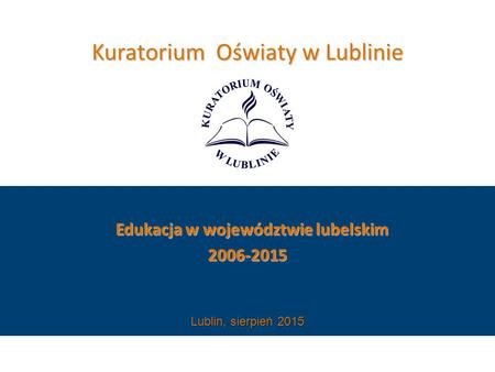 Kuratorium Oświaty w Lublinie Edukacja w województwie lubelskim Edukacja w województwie lubelskim2006-2015 Lublin, sierpień 2015.