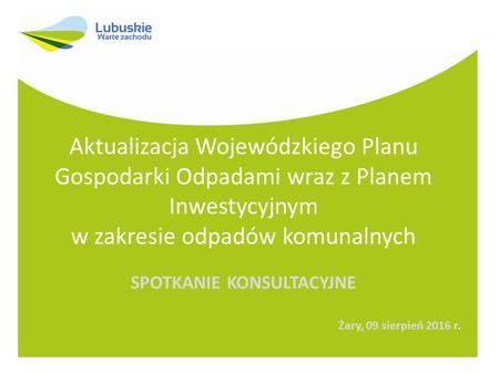 Aktualizacja Wojewódzkiego Planu Gospodarki Odpadami wraz z Planem Inwestycyjnym w zakresie odpadów komunalnych SPOTKANIE KONSULTACYJNE Żary, 09 sierpień.