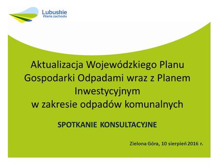 Aktualizacja Wojewódzkiego Planu Gospodarki Odpadami wraz z Planem Inwestycyjnym w zakresie odpadów komunalnych SPOTKANIE KONSULTACYJNE Zielona Góra, 10.