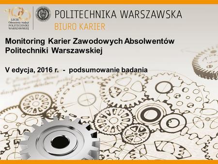 Monitoring Karier Zawodowych Absolwentów Politechniki Warszawskiej V edycja, 2016 r. - podsumowanie badania.