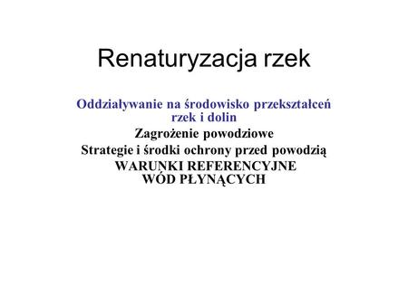 Renaturyzacja rzek Oddziaływanie na środowisko przekształceń rzek i dolin Zagrożenie powodziowe Strategie i środki ochrony przed powodzią WARUNKI REFERENCYJNE.