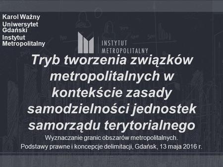 Tryb tworzenia związków metropolitalnych w kontekście zasady samodzielności jednostek samorządu terytorialnego Karol Ważny Uniwersytet Gdański Instytut.