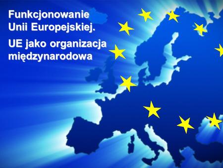 Funkcjonowanie Unii Europejskiej. UE jako organizacja międzynarodowa.
