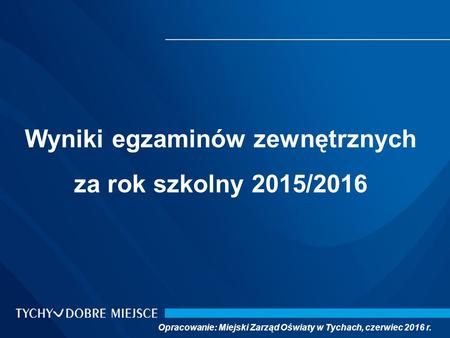 Wyniki egzaminów zewnętrznych za rok szkolny 2015/2016 Opracowanie: Miejski Zarząd Oświaty w Tychach, czerwiec 2016 r.