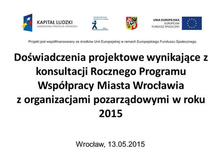 Doświadczenia projektowe wynikające z konsultacji Rocznego Programu Współpracy Miasta Wrocławia z organizacjami pozarządowymi w roku 2015 Wrocław, 13.05.2015.