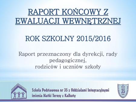 RAPORT KOŃCOWY Z EWALUACJI WEWNĘTRZNEJ ROK SZKOLNY 2015/2016 Raport przeznaczony dla dyrekcji, rady pedagogicznej, rodziców i uczniów szkoły.