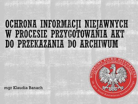 Ochrona informacji niejawnych w procesie przygotowania akt do przekazania do archiwum mgr Klaudia Banach.