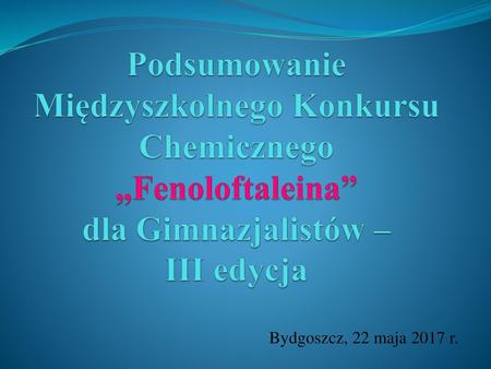 Podsumowanie Międzyszkolnego Konkursu Chemicznego „Fenoloftaleina” dla Gimnazjalistów – III edycja Bydgoszcz, 22 maja 2017 r.