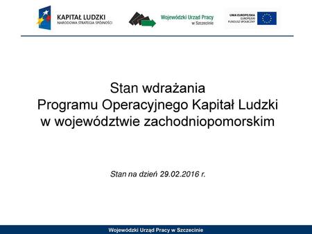 Stan wdrażania Programu Operacyjnego Kapitał Ludzki w województwie zachodniopomorskim Stan na dzień 29.02.2016 r. 1 1.