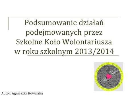 Podsumowanie działań podejmowanych przez Szkolne Koło Wolontariusza w roku szkolnym 2013/2014 Autor: Agnieszka Kowalska.
