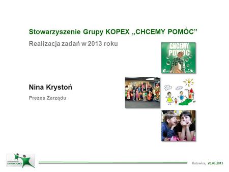 Katowice, 20.06.2013 Stowarzyszenie Grupy KOPEX „CHCEMY POMÓC” Realizacja zadań w 2013 roku Nina Krystoń Prezes Zarządu.