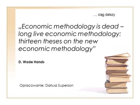 „Economic methodology is dead – long live economic methodology: thirteen theses on the new economic methodology” D. Wade Hands Opracowanie: Dariusz Superson.