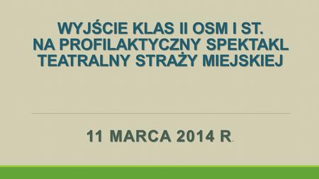 WYJŚCIE KLAS II OSM I ST. NA PROFILAKTYCZNY SPEKTAKL TEATRALNY STRAŻY MIEJSKIEJ 11 MARCA 2014 R 11 MARCA 2014 R.