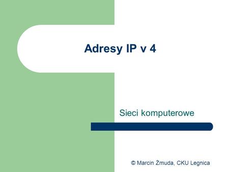 Adresy IP v 4 Sieci komputerowe © Marcin Żmuda, CKU Legnica.