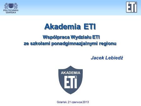 Akademia ETI Współpraca Wydziału ETI ze szkołami ponadgimnazjalnymi regionu Jacek Lebiedź Gdańsk, 21 czerwca 2013.