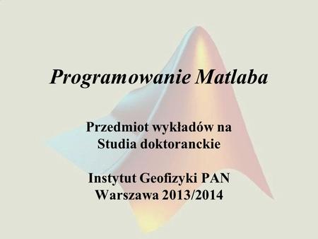 Programowanie Matlaba Przedmiot wykładów na Studia doktoranckie Instytut Geofizyki PAN Warszawa 2013/2014.