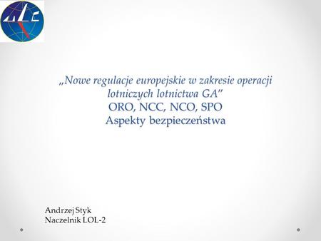 „Nowe regulacje europejskie w zakresie operacji lotniczych lotnictwa GA” ORO, NCC, NCO, SPO Aspekty bezpieczeństwa Andrzej Styk Naczelnik LOL-2.