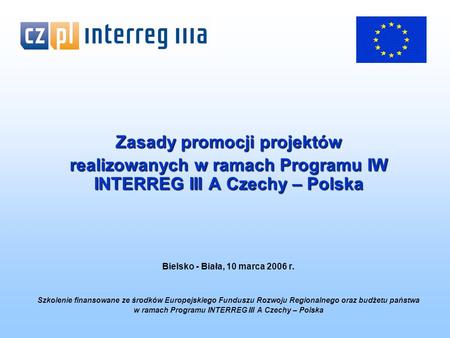 Zasady promocji projektów realizowanych w ramach Programu IW INTERREG III A Czechy – Polska Bielsko - Biała, 10 marca 2006 r. Szkolenie finansowane ze.
