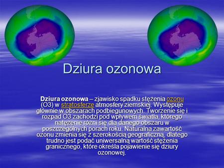 Dziura ozonowa Dziura ozonowa – zjawisko spadku stężenia ozonu (O3) w stratosferze atmosfery ziemskiej. Występuje głównie w obszarach podbiegunowych. Tworzenie.