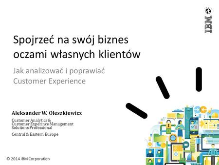 © 2014 IBM Corporation Spojrzeć na swój biznes oczami własnych klientów Jak analizować i poprawiać Customer Experience Aleksander W. Oleszkiewicz Customer.