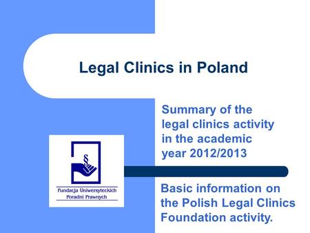 Legal Clinics in Poland Summary of the legal clinics activity in the academic year 2012/2013 Basic information on the Polish Legal Clinics Foundation activity.