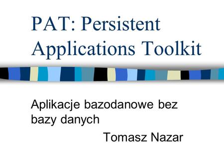 PAT: Persistent Applications Toolkit Aplikacje bazodanowe bez bazy danych Tomasz Nazar.