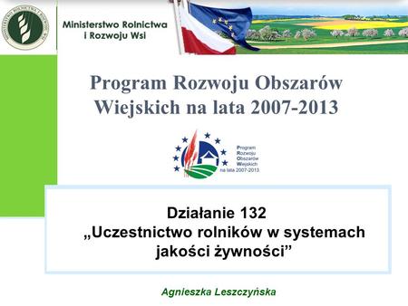 Agnieszka Leszczyńska Program Rozwoju Obszarów Wiejskich na lata 2007-2013 Działanie 132 „Uczestnictwo rolników w systemach jakości żywności”