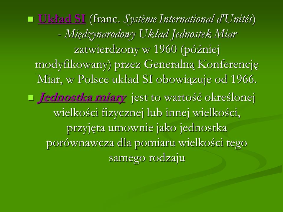 Układ SI (franc. Système International d Unités) - Międzynarodowy Układ Jednostek Miar zatwierdzony w 1960 (później modyfikowany) przez Generalną Konferencję Miar, w Polsce układ SI obowiązuje od 1966.