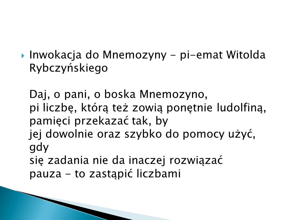 Inwokacja do Mnemozyny - pi-emat Witolda Rybczyńskiego Daj, o pani, o boska Mnemozyno, pi liczbę, którą też zowią ponętnie ludolfiną, pamięci przekazać tak, by jej dowolnie oraz szybko do pomocy użyć, gdy się zadania nie da inaczej rozwiązać pauza - to zastąpić liczbami