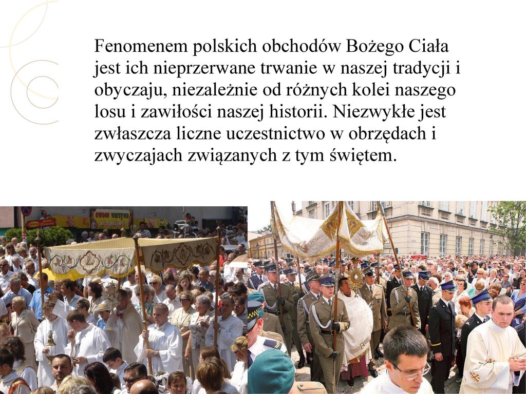 Fenomenem polskich obchodów Bożego Ciała jest ich nieprzerwane trwanie w naszej tradycji i obyczaju, niezależnie od różnych kolei naszego losu i zawiłości naszej historii.