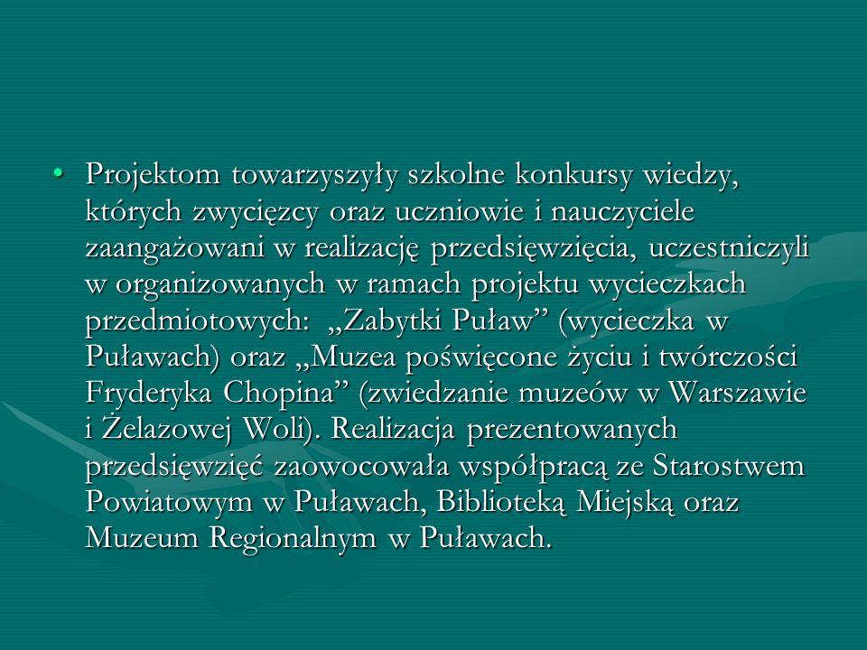 Projektom towarzyszyły szkolne konkursy wiedzy, których zwycięzcy oraz uczniowie i nauczyciele zaangażowani w realizację przedsięwzięcia, uczestniczyli w organizowanych w ramach projektu wycieczkach przedmiotowych: „Zabytki Puław (wycieczka w Puławach) oraz „Muzea poświęcone życiu i twórczości Fryderyka Chopina (zwiedzanie muzeów w Warszawie i Żelazowej Woli).