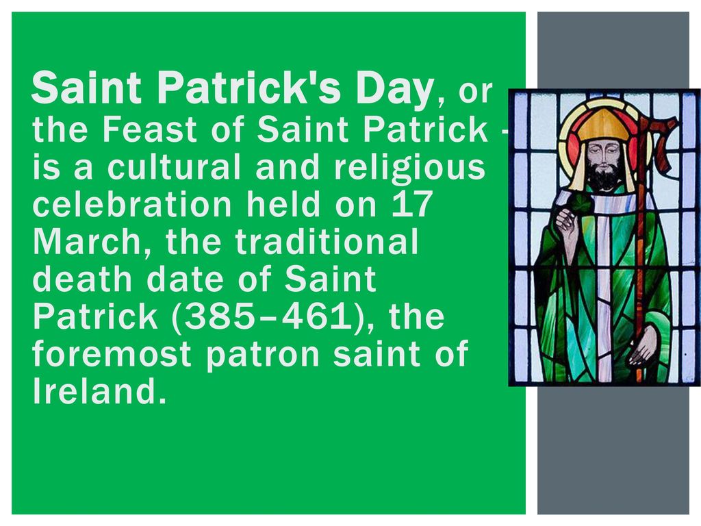 Saint Patrick s Day, or the Feast of Saint Patrick -is a cultural and religious celebration held on 17 March, the traditional death date of Saint Patrick (385–461), the foremost patron saint of Ireland.