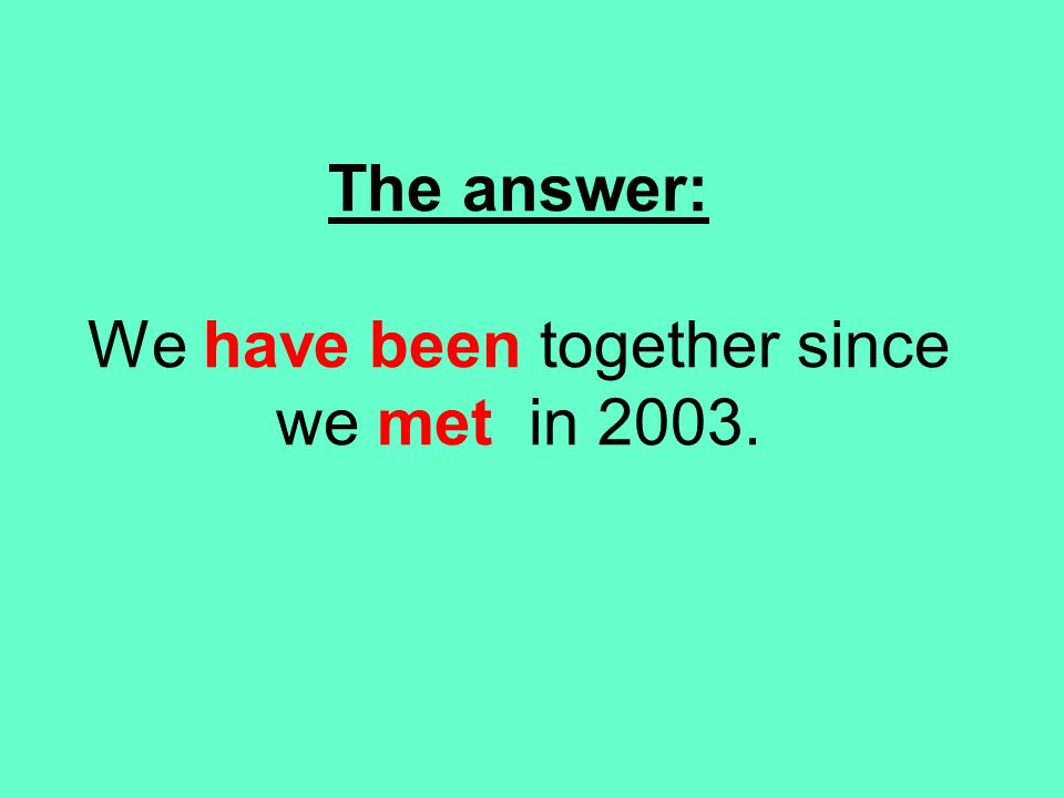 The answer: We have been together since we met in 2003.
